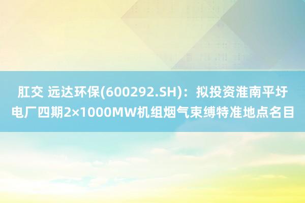 肛交 远达环保(600292.SH)：拟投资淮南平圩电厂四期2×1000MW机组烟气束缚特准地点名目