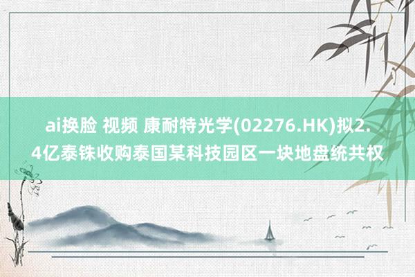 ai换脸 视频 康耐特光学(02276.HK)拟2.4亿泰铢收购泰国某科技园区一块地盘统共权