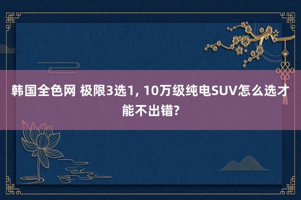 韩国全色网 极限3选1， 10万级纯电SUV怎么选才能不出错?