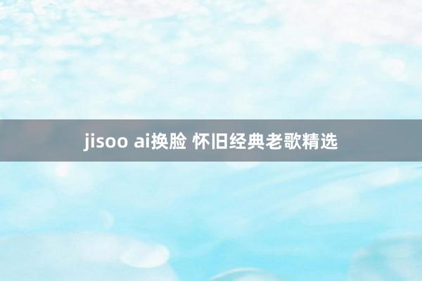 jisoo ai换脸 怀旧经典老歌精选