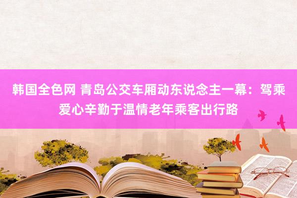 韩国全色网 青岛公交车厢动东说念主一幕：驾乘爱心辛勤于温情老年乘客出行路