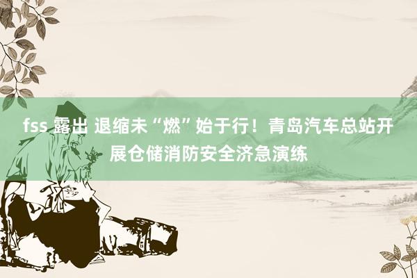 fss 露出 退缩未“燃”始于行！青岛汽车总站开展仓储消防安全济急演练