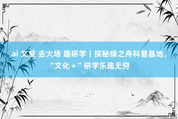 ai 文爱 去大场 趣研学丨探秘绿之舟科普基地，“文化＋”研学乐趣无穷