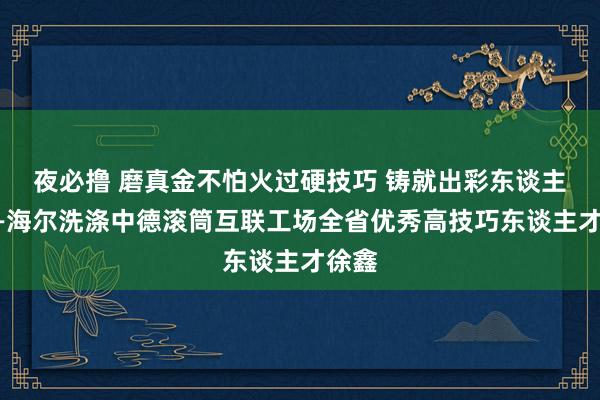 夜必撸 磨真金不怕火过硬技巧 铸就出彩东谈主生——海尔洗涤中德滚筒互联工场全省优秀高技巧东谈主才徐鑫