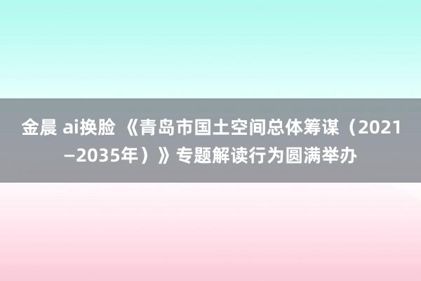 金晨 ai换脸 《青岛市国土空间总体筹谋（2021—2035年）》专题解读行为圆满举办