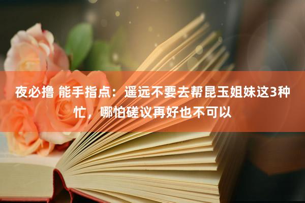 夜必撸 能手指点：遥远不要去帮昆玉姐妹这3种忙，哪怕磋议再好也不可以