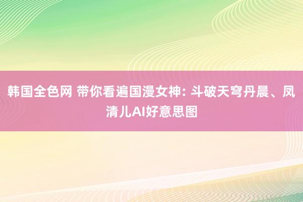 韩国全色网 带你看遍国漫女神: 斗破天穹丹晨、凤清儿AI好意思图