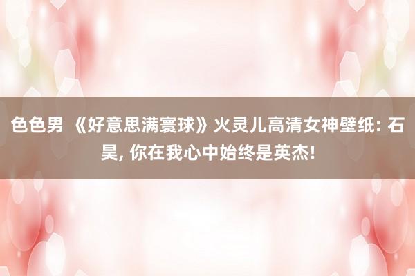 色色男 《好意思满寰球》火灵儿高清女神壁纸: 石昊， 你在我心中始终是英杰!