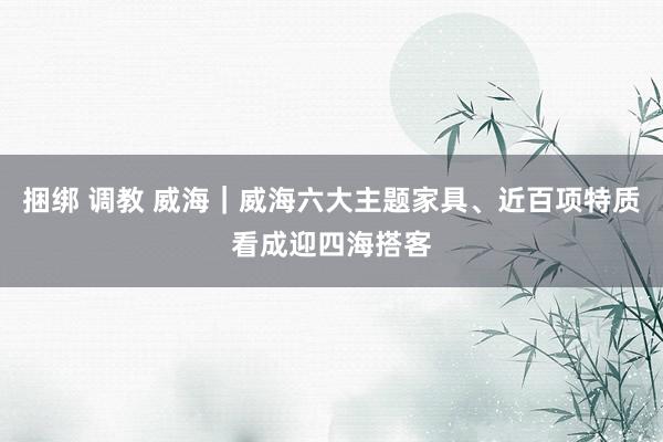 捆绑 调教 威海｜威海六大主题家具、近百项特质看成迎四海搭客