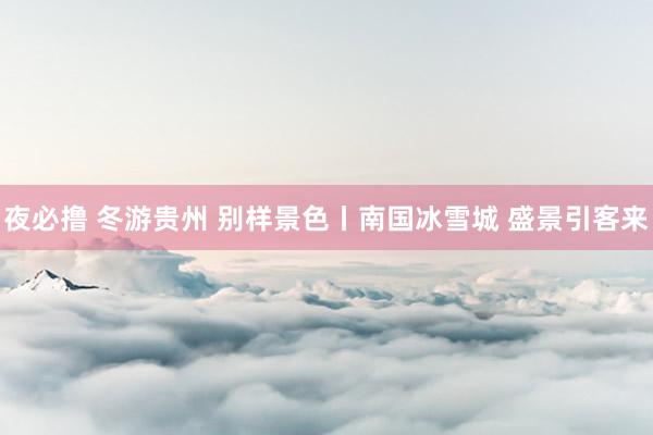 夜必撸 冬游贵州 别样景色丨南国冰雪城 盛景引客来