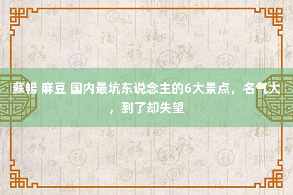 蘇暢 麻豆 国内最坑东说念主的6大景点，名气大，到了却失望