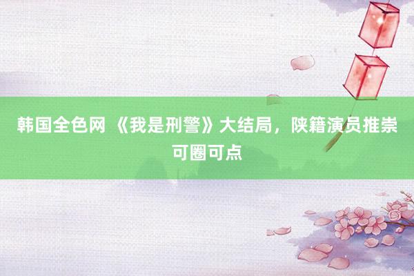 韩国全色网 《我是刑警》大结局，陕籍演员推崇可圈可点