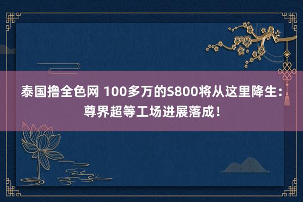 泰国撸全色网 100多万的S800将从这里降生：尊界超等工场进展落成！