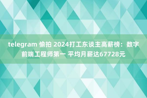 telegram 偷拍 2024打工东谈主高薪榜：数字前端工程师第一 平均月薪达67728元