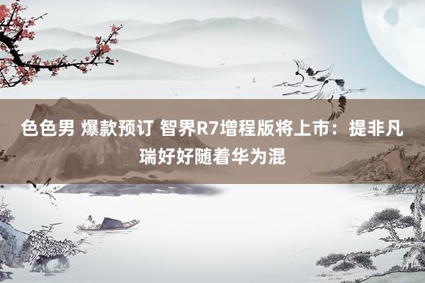色色男 爆款预订 智界R7增程版将上市：提非凡瑞好好随着华为混