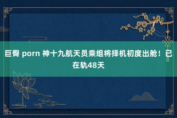 巨臀 porn 神十九航天员乘组将择机初度出舱！已在轨48天