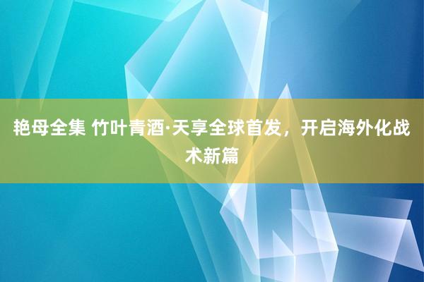 艳母全集 竹叶青酒·天享全球首发，开启海外化战术新篇