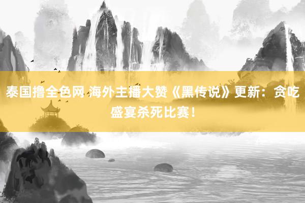 泰国撸全色网 海外主播大赞《黑传说》更新：贪吃盛宴杀死比赛！