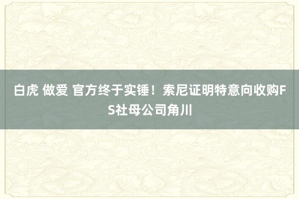 白虎 做爱 官方终于实锤！索尼证明特意向收购FS社母公司角川