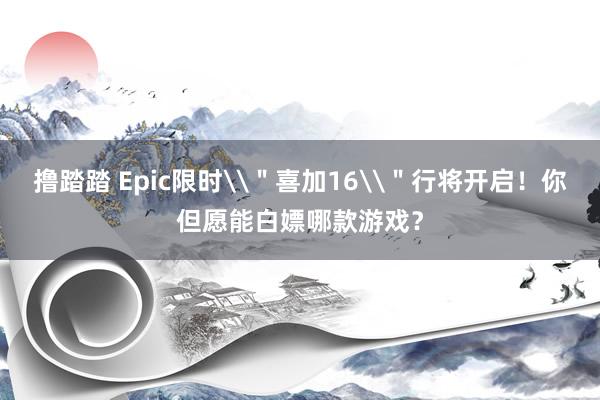 撸踏踏 Epic限时\＂喜加16\＂行将开启！你但愿能白嫖哪款游戏？