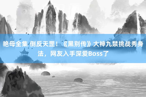 艳母全集 倒反天罡！《黑别传》大神九禁挑战秀身法，网友入手深爱Boss了