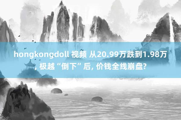 hongkongdoll 视频 从20.99万跌到1.98万， 极越“倒下”后， 价钱全线崩盘?