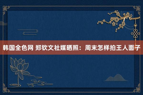 韩国全色网 郑钦文社媒晒照：周末怎样拍王人面子