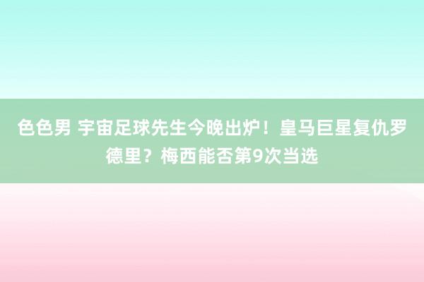 色色男 宇宙足球先生今晚出炉！皇马巨星复仇罗德里？梅西能否第9次当选