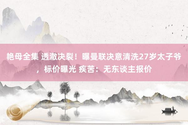 艳母全集 透澈决裂！曝曼联决意清洗27岁太子爷，标价曝光 疾苦：无东谈主报价