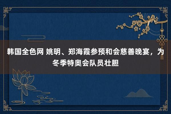 韩国全色网 姚明、郑海霞参预和会慈善晚宴，为冬季特奥会队员壮胆