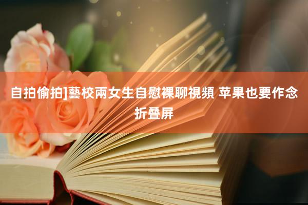 自拍偷拍]藝校兩女生自慰裸聊視頻 苹果也要作念折叠屏