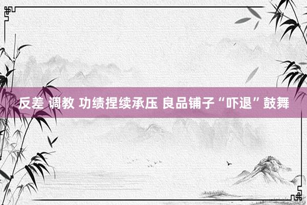 反差 调教 功绩捏续承压 良品铺子“吓退”鼓舞