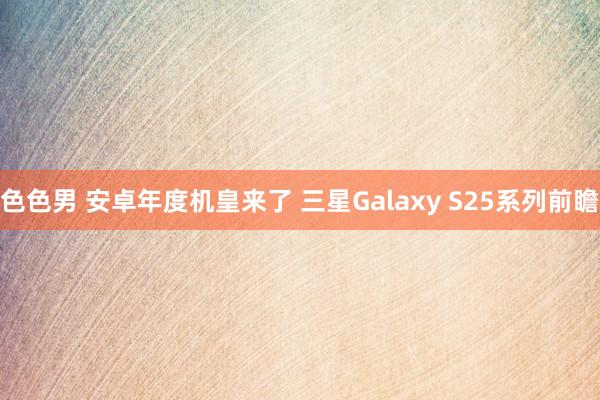 色色男 安卓年度机皇来了 三星Galaxy S25系列前瞻