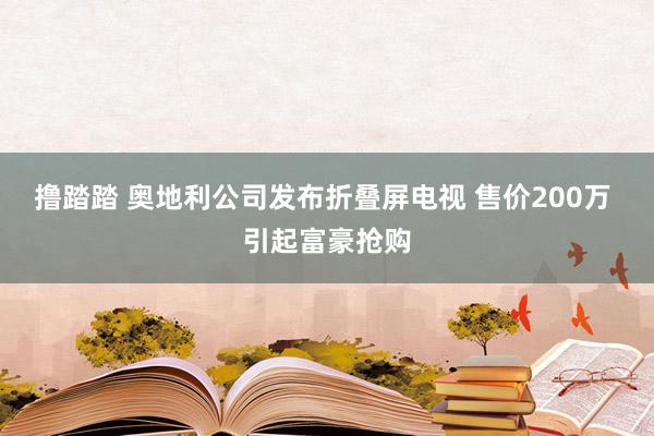 撸踏踏 奥地利公司发布折叠屏电视 售价200万 引起富豪抢购