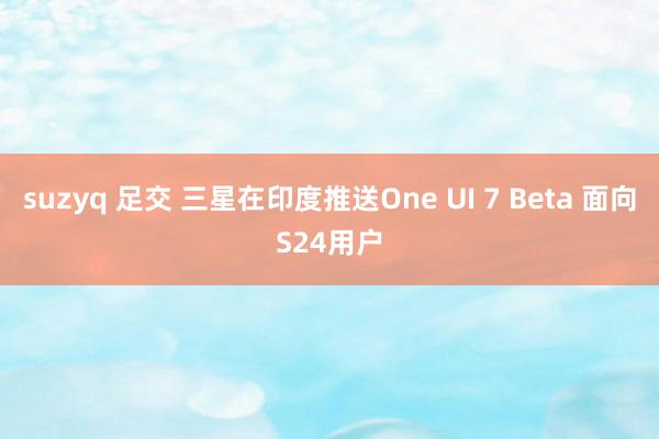 suzyq 足交 三星在印度推送One UI 7 Beta 面向S24用户