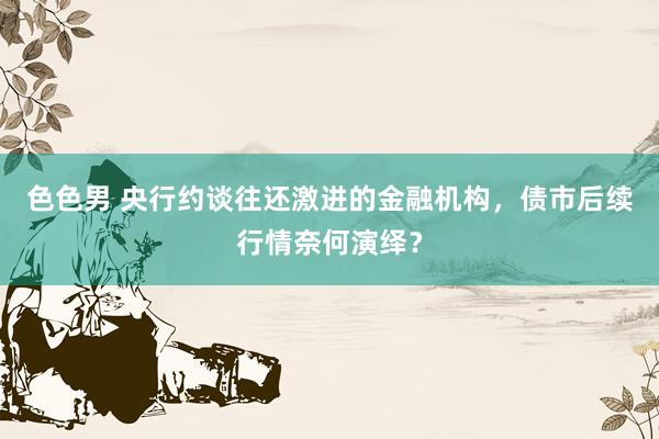 色色男 央行约谈往还激进的金融机构，债市后续行情奈何演绎？