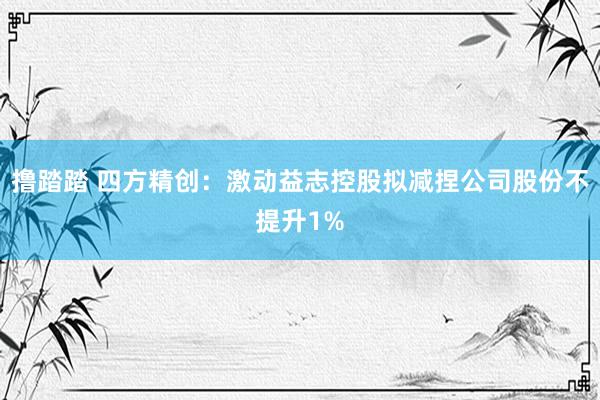 撸踏踏 四方精创：激动益志控股拟减捏公司股份不提升1%