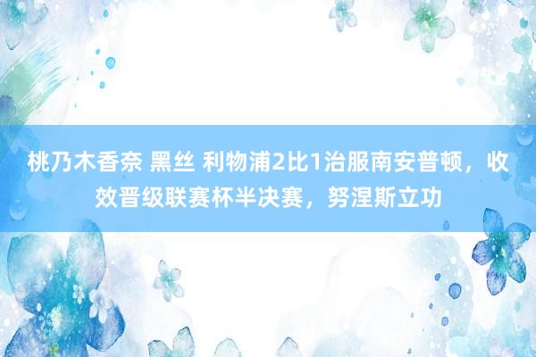 桃乃木香奈 黑丝 利物浦2比1治服南安普顿，收效晋级联赛杯半决赛，努涅斯立功