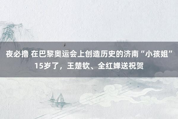 夜必撸 在巴黎奥运会上创造历史的济南“小孩姐”15岁了，王楚钦、全红婵送祝贺