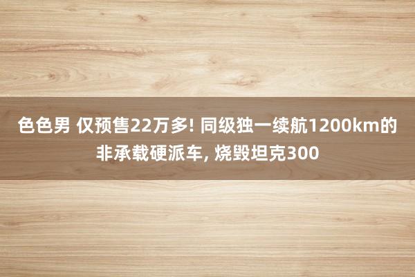 色色男 仅预售22万多! 同级独一续航1200km的非承载硬派车， 烧毁坦克300