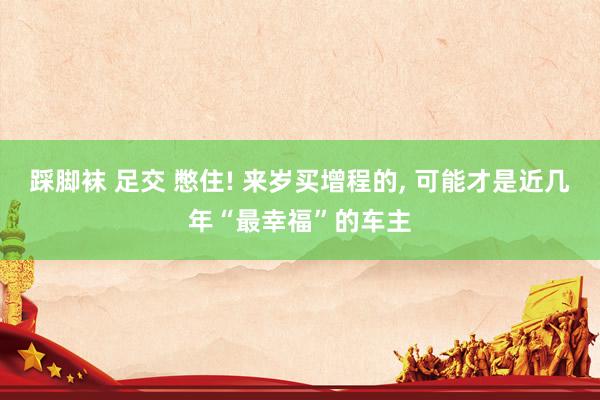 踩脚袜 足交 憋住! 来岁买增程的， 可能才是近几年“最幸福”的车主