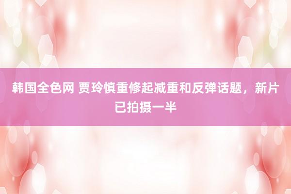 韩国全色网 贾玲慎重修起减重和反弹话题，新片已拍摄一半