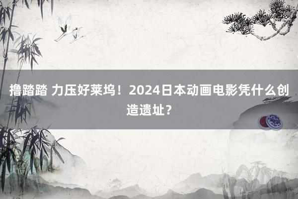 撸踏踏 力压好莱坞！2024日本动画电影凭什么创造遗址？