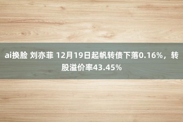 ai换脸 刘亦菲 12月19日起帆转债下落0.16%，转股溢价率43.45%