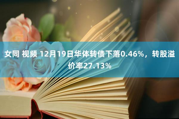 女同 视频 12月19日华体转债下落0.46%，转股溢价率27.13%