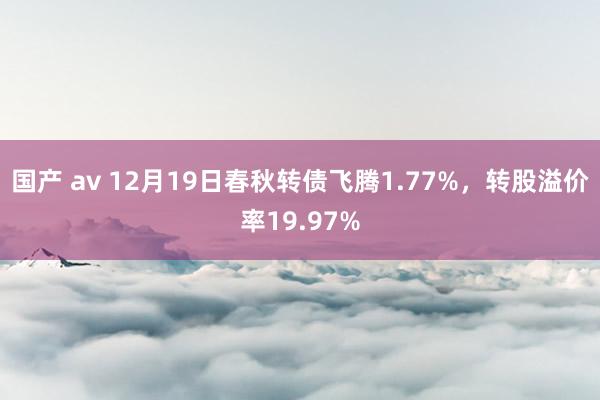 国产 av 12月19日春秋转债飞腾1.77%，转股溢价率19.97%