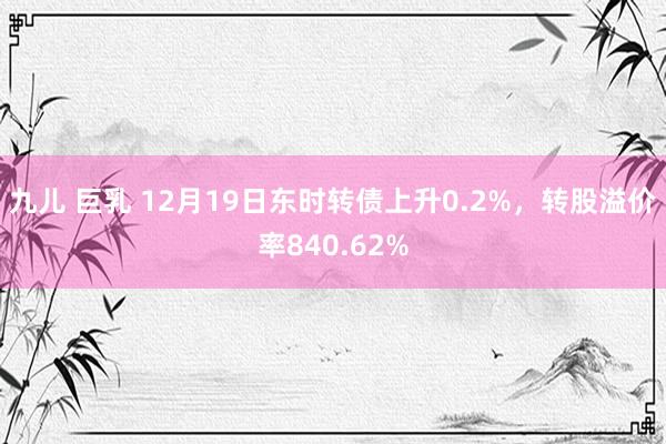九儿 巨乳 12月19日东时转债上升0.2%，转股溢价率840.62%