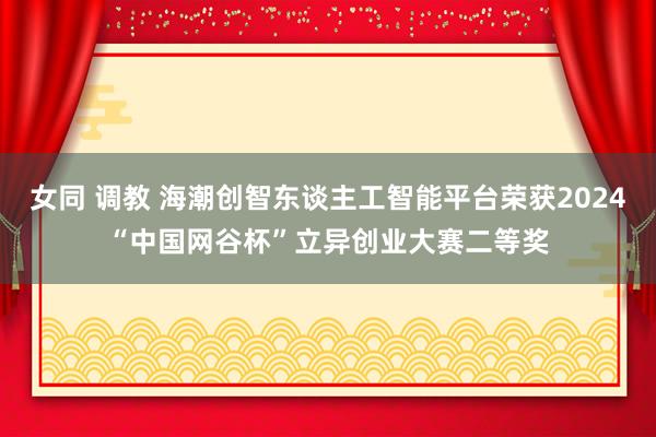女同 调教 海潮创智东谈主工智能平台荣获2024“中国网谷杯”立异创业大赛二等奖