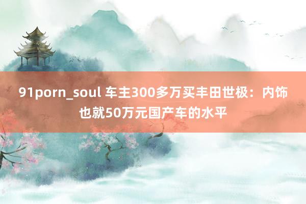 91porn_soul 车主300多万买丰田世极：内饰也就50万元国产车的水平