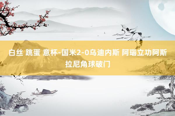白丝 跳蛋 意杯-国米2-0乌迪内斯 阿瑙立功阿斯拉尼角球破门